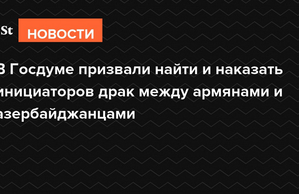 В.Госдуме призвали найти и.наказать инициаторов драк между армянами и.азербайджанцами&nbsp «Госдума»